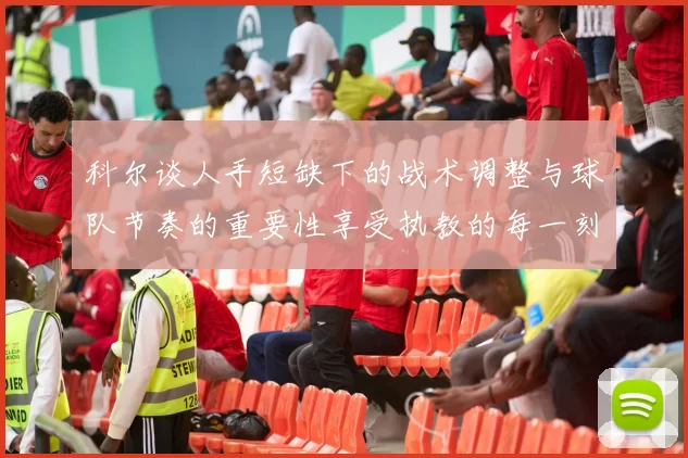 科尔谈人手短缺下的战术调整与球队节奏的重要性享受执教的每一刻