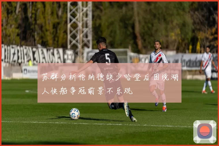 苏群分析伦纳德缺少哈登后困境湖人快船争冠前景不乐观