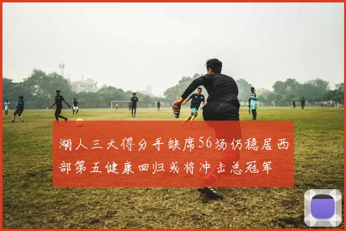 湖人三大得分手缺席56场仍稳居西部第五健康回归或将冲击总冠军