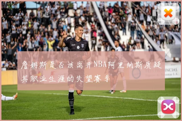 詹姆斯是否该离开NBA阿里纳斯质疑其职业生涯的失望赛季