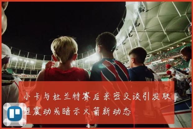 小卡与杜兰特赛后亲密交谈引发联盟震动或暗示火箭新动态