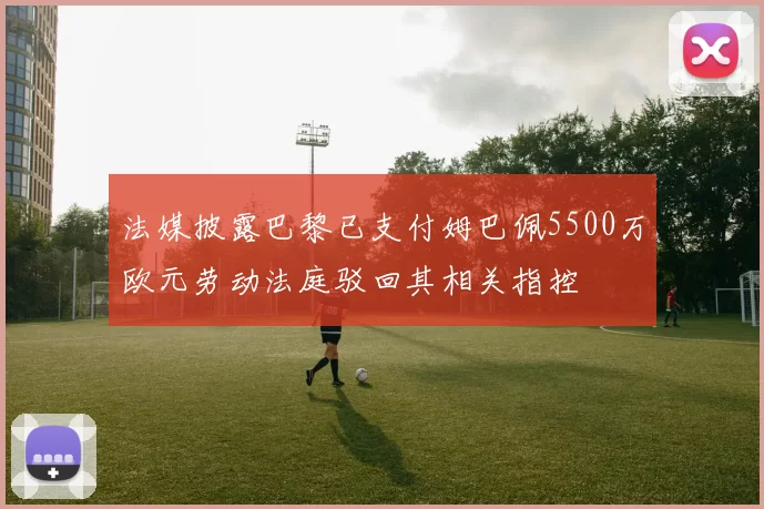 法媒披露巴黎已支付姆巴佩5500万欧元劳动法庭驳回其相关指控