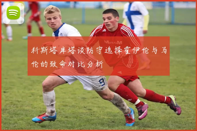 科斯塔库塔谈防守选择霍伊伦与马伦的致命对比分析