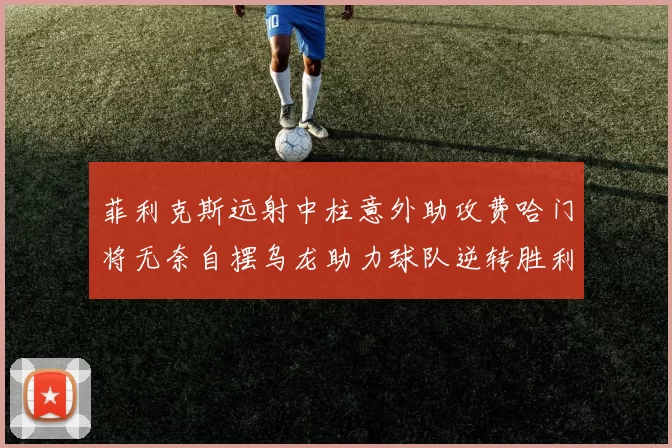 菲利克斯远射中柱意外助攻费哈门将无奈自摆乌龙助力球队逆转胜利