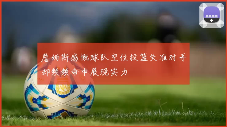 詹姆斯感慨球队空位投篮失准对手却频频命中展现实力