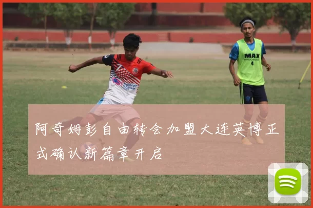 阿奇姆彭自由转会加盟大连英博正式确认新篇章开启