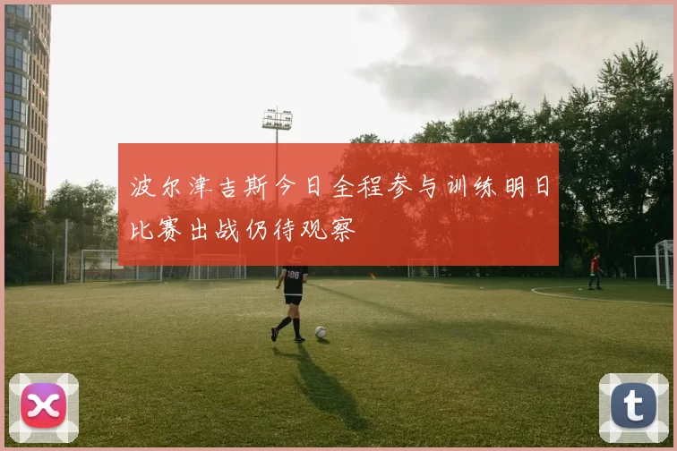 波尔津吉斯今日全程参与训练明日比赛出战仍待观察
