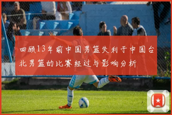 回顾13年前中国男篮失利于中国台北男篮的比赛经过与影响分析