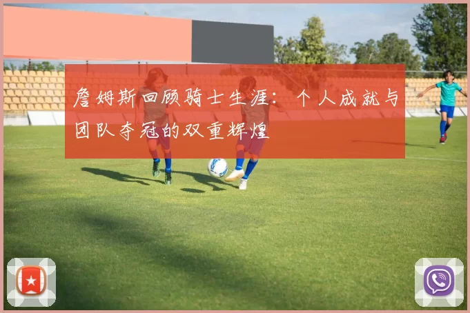 詹姆斯回顾骑士生涯：个人成就与团队夺冠的双重辉煌