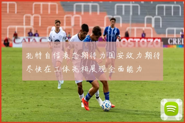 孔特自信表态期待为国安效力期待尽快在工体亮相展现全面能力