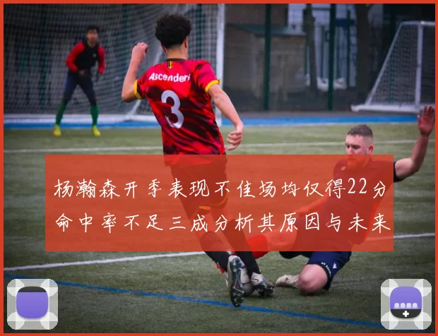 杨瀚森开季表现不佳场均仅得22分命中率不足三成分析其原因与未来发展潜力
