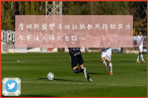 詹姆斯盛赞马祖拉执教风格称其为绿军注入强大自信心
