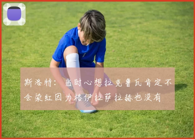 斯洛特：当时心想拉克鲁瓦肯定不会染红因为格伊拉萨拉赫也没有