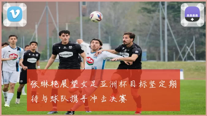 张琳艳展望女足亚洲杯目标坚定期待与球队携手冲击决赛