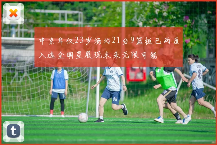 申京年仅23岁场均21分9篮板已两度入选全明星展现未来无限可能