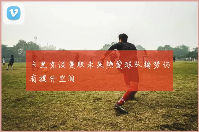 卡里克谈曼联未来热爱球队梅努仍有提升空间