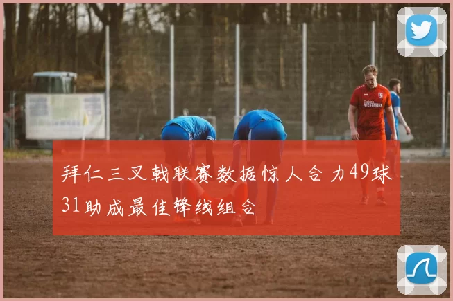拜仁三叉戟联赛数据惊人合力49球31助成最佳锋线组合